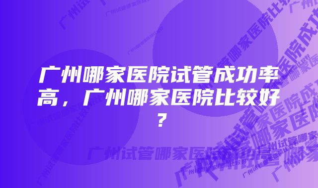 广州哪家医院试管成功率高,广州哪家医院比较好?