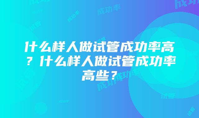 什么样人做试管成功率高?什么样人做试管成功率高些?
