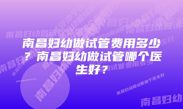 南昌妇幼做试管费用多少?南昌妇幼做试管哪个医生好?