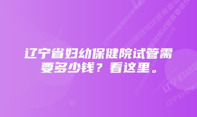 辽宁省妇幼保健院试管需要多少钱?看这里。
