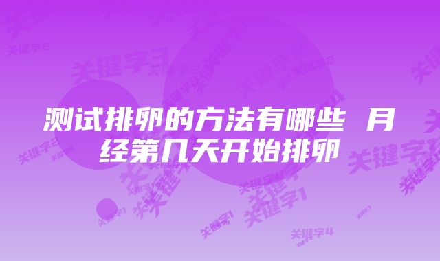 测试排卵的方法有哪些 月经第几天开始排卵