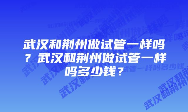 武汉和荆州做试管一样吗？武汉和荆州做试管一样吗多少钱？