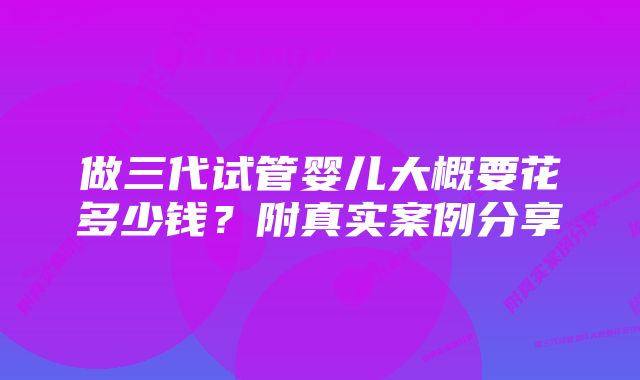 做三代试管婴儿大概要花多少钱?附真实案例分享