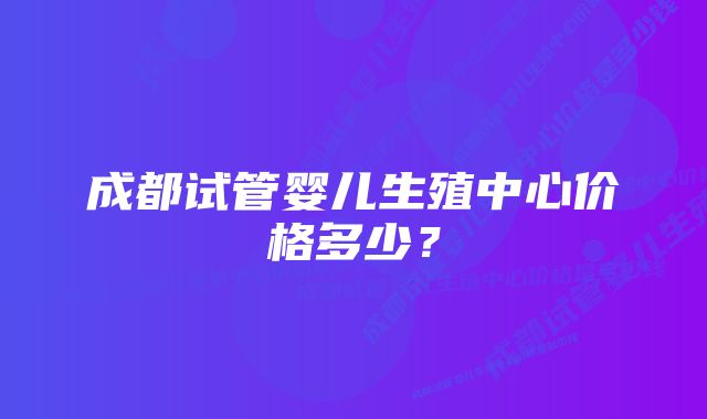 成都试管婴儿生殖中心价格多少?