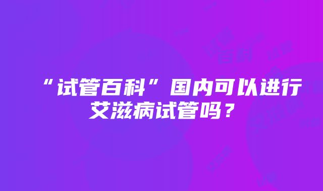 “试管百科”国内可以进行艾滋病试管吗?