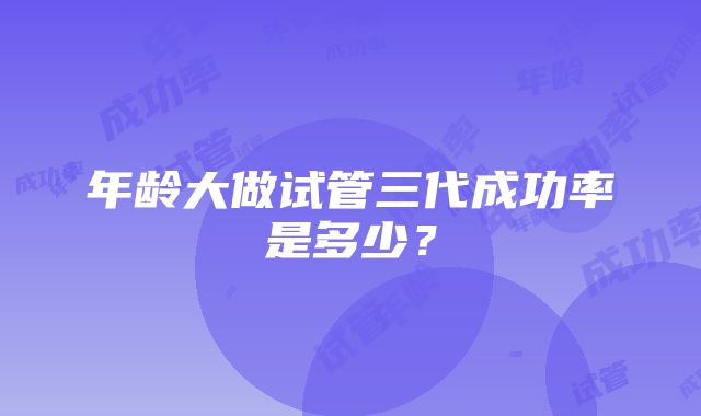 年龄大做试管三代成功率是多少?