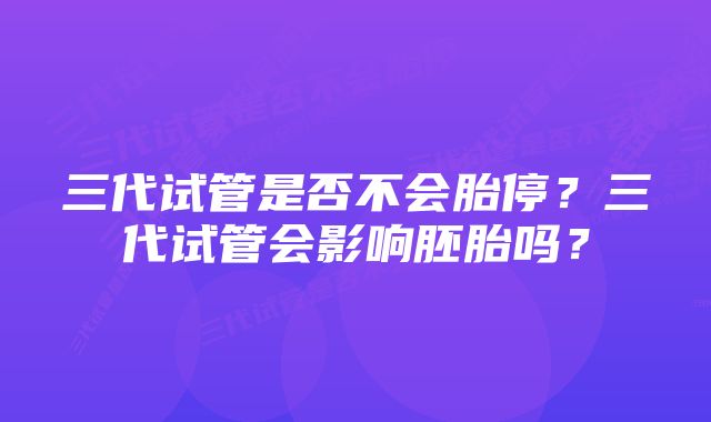 三代试管是否不会胎停?三代试管会影响胚胎吗?