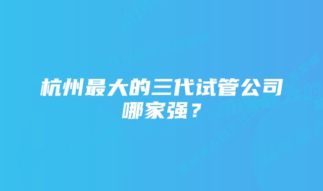 杭州最大的三代试管公司哪家强?