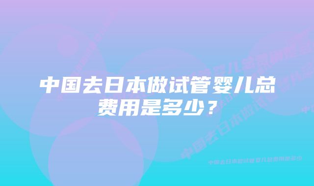 中国去日本做试管婴儿总费用是多少?