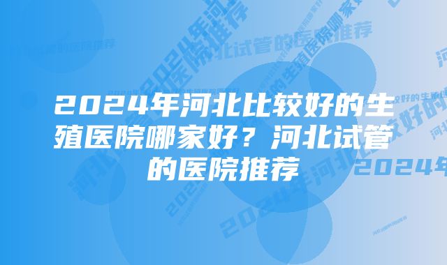 2024年河北比较好的生殖医院哪家好?河北试管的医院推荐