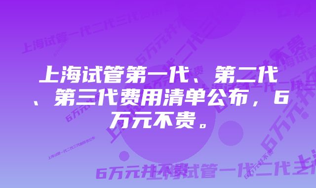 上海试管第一代、第二代、第三代费用清单公布,6万元不贵。