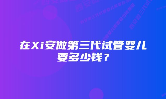 在Xi安做第三代试管婴儿要多少钱?