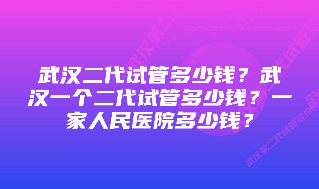 武汉二代试管多少钱?武汉一个二代试管多少钱?一家人民医院多少钱?