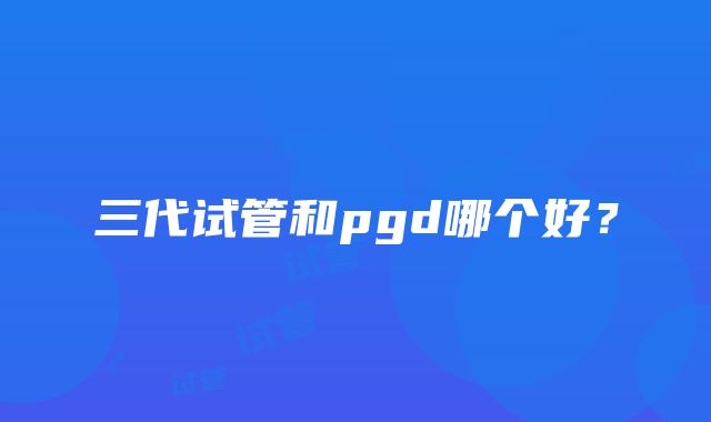 三代试管和pgd哪个好?