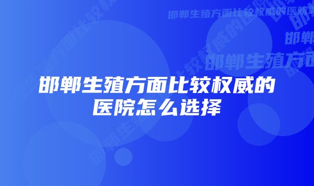 邯郸生殖方面比较权威的医院怎么选择