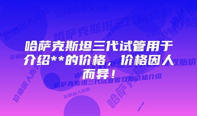 哈萨克斯坦三代试管用于介绍**的价格,价格因人而异!