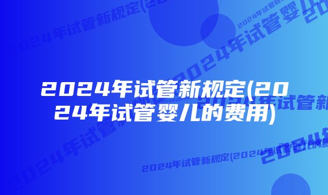 2024年试管新规定(2024年试管婴儿的费用)