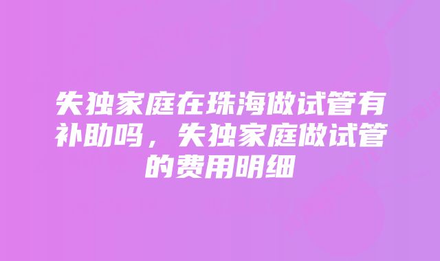 失独家庭在珠海做试管有补助吗,失独家庭做试管的费用明细