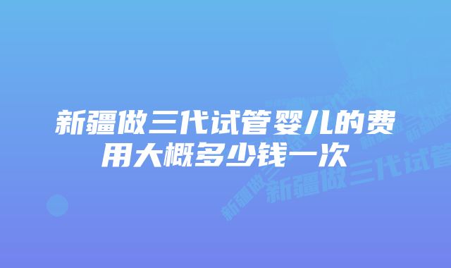 新疆做三代试管婴儿的费用大概多少钱一次