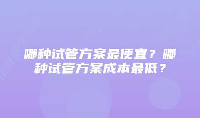 哪种试管方案最便宜?哪种试管方案成本最低?