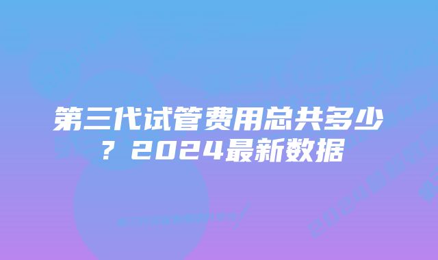 第三代试管费用总共多少?2024最新数据