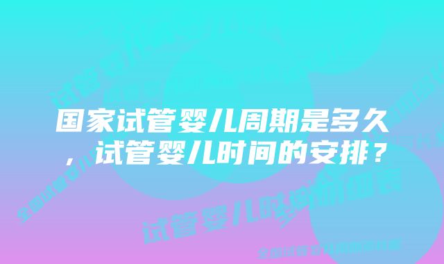 国家试管婴儿周期是多久,试管婴儿时间的安排?