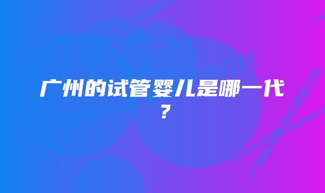 广州的试管婴儿是哪一代?