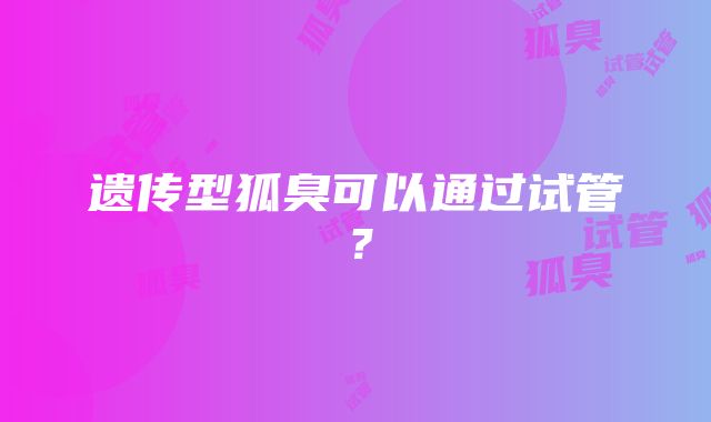 遗传型狐臭可以通过试管?