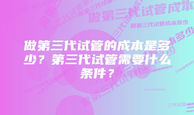 做第三代试管的成本是多少?第三代试管需要什么条件?