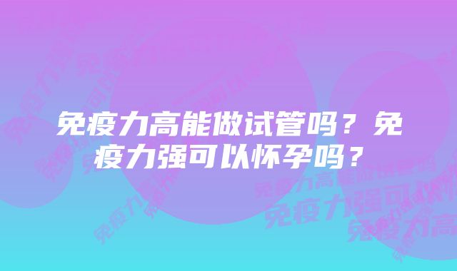 免疫力高能做试管吗?免疫力强可以怀孕吗?