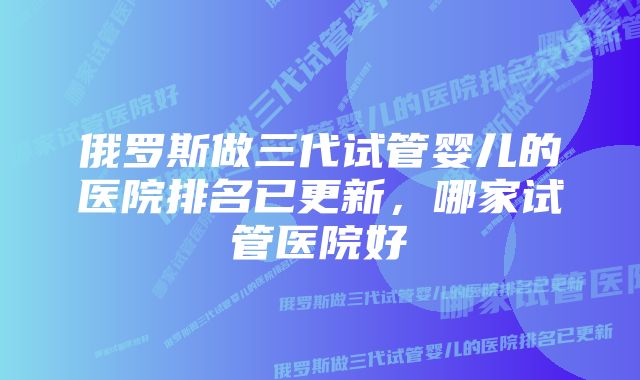 俄罗斯做三代试管婴儿的医院排名已更新,哪家试管医院好