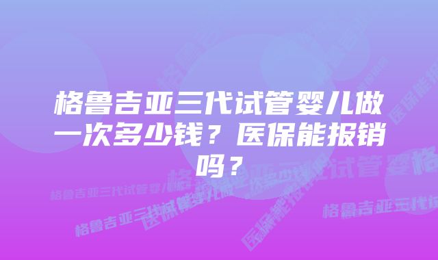 格鲁吉亚三代试管婴儿做一次多少钱?医保能报销吗?