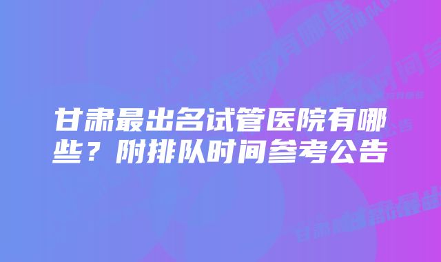 甘肃最出名试管医院有哪些?附排队时间参考公告