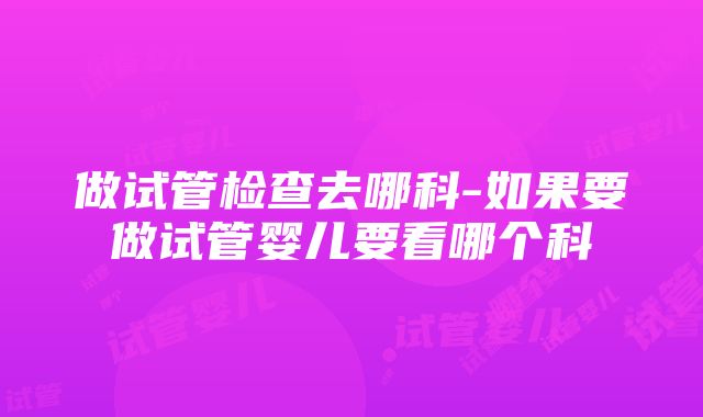 做试管检查去哪科-如果要做试管婴儿要看哪个科