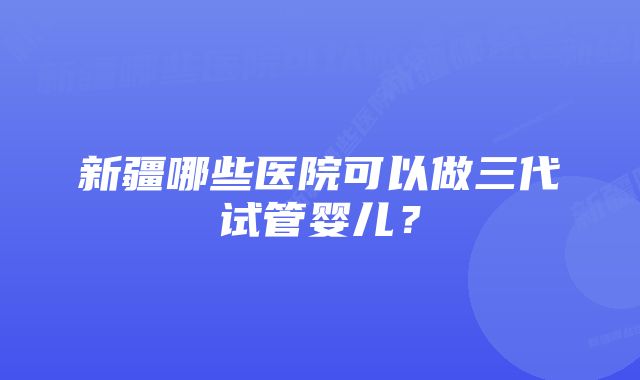 新疆哪些医院可以做三代试管婴儿?
