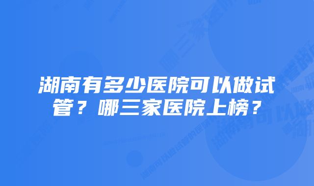 湖南有多少医院可以做试管?哪三家医院上榜?