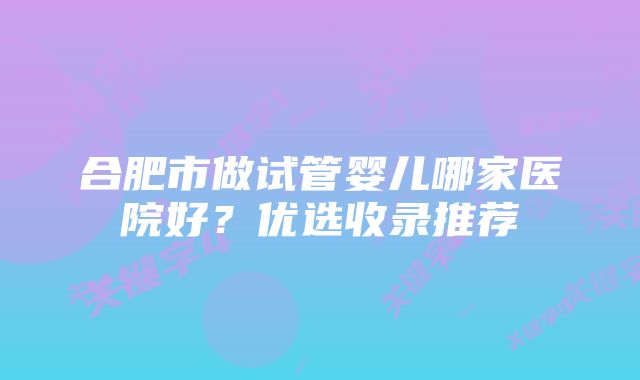 合肥市做试管婴儿哪家医院好?优选收录推荐