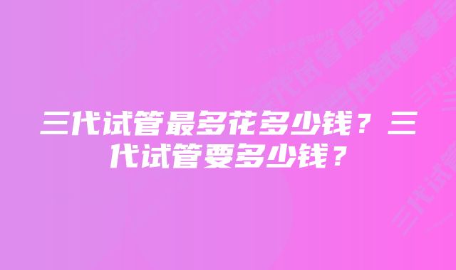 三代试管最多花多少钱?三代试管要多少钱?