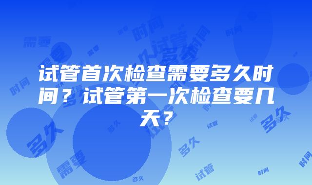 试管首次检查需要多久时间?试管第一次检查要几天?