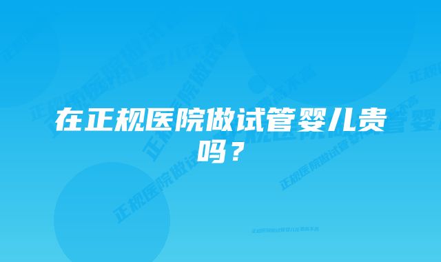 在正规医院做试管婴儿贵吗?