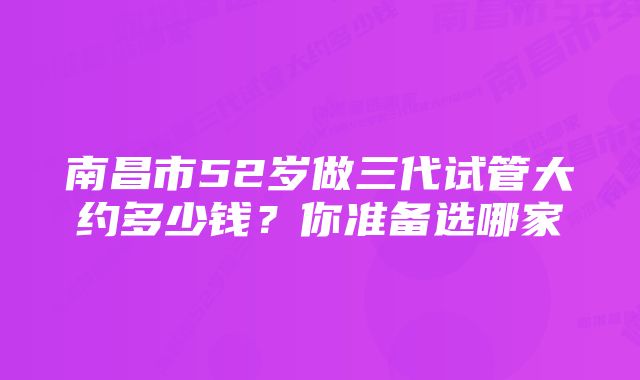 南昌市52岁做三代试管大约多少钱?你准备选哪家