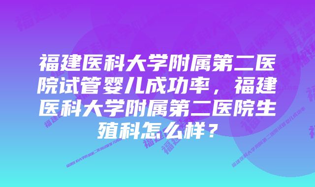 福建医科大学附属第二医院试管婴儿成功率,福建医科大学附属第二医院生殖科怎么样?