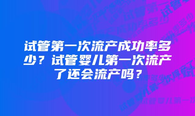 试管第一次流产成功率多少?试管婴儿第一次流产了还会流产吗?