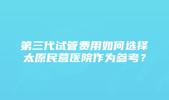 第三代试管费用如何选择太原民营医院作为参考?