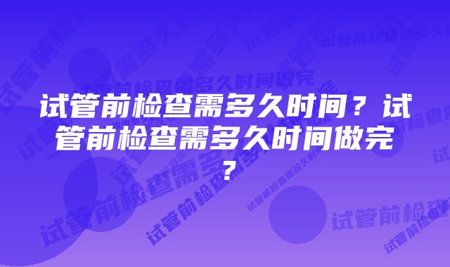 试管前检查需多久时间?试管前检查需多久时间做完?