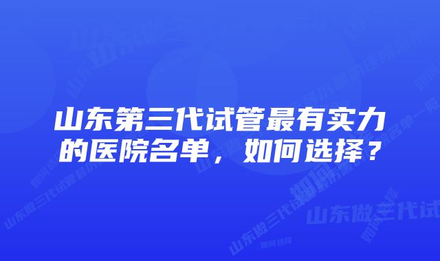 山东第三代试管最有实力的医院名单,如何选择?