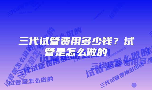 三代试管费用多少钱?试管是怎么做的