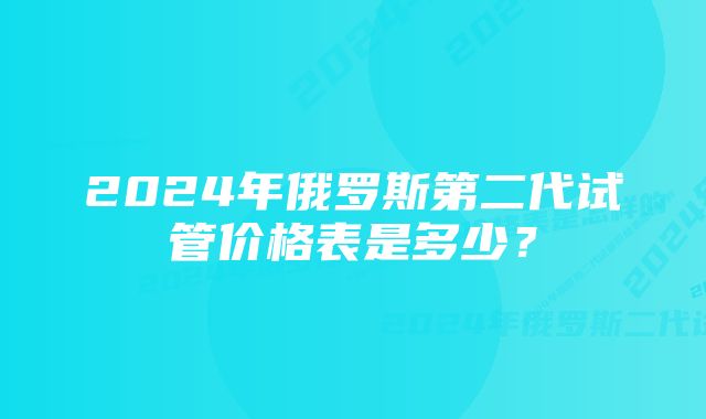 2024年俄罗斯第二代试管价格表是多少?