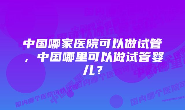 中国哪家医院可以做试管,中国哪里可以做试管婴儿?