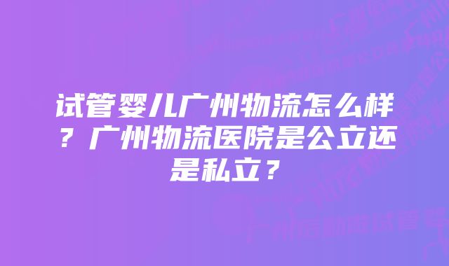 试管婴儿广州物流怎么样?广州物流医院是公立还是私立?